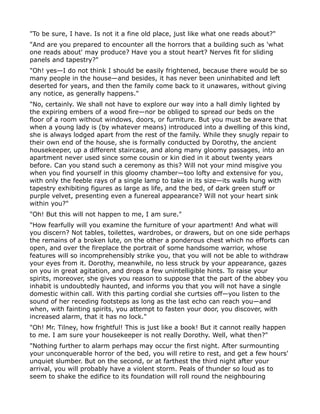 "To be sure, I have. Is not it a fine old place, just like what one reads about?"
"And are you prepared to encounter all the horrors that a building such as 'what
one reads about' may produce? Have you a stout heart? Nerves fit for sliding
panels and tapestry?"
"Oh! yes—I do not think I should be easily frightened, because there would be so
many people in the house—and besides, it has never been uninhabited and left
deserted for years, and then the family come back to it unawares, without giving
any notice, as generally happens."
"No, certainly. We shall not have to explore our way into a hall dimly lighted by
the expiring embers of a wood fire—nor be obliged to spread our beds on the
floor of a room without windows, doors, or furniture. But you must be aware that
when a young lady is (by whatever means) introduced into a dwelling of this kind,
she is always lodged apart from the rest of the family. While they snugly repair to
their own end of the house, she is formally conducted by Dorothy, the ancient
housekeeper, up a different staircase, and along many gloomy passages, into an
apartment never used since some cousin or kin died in it about twenty years
before. Can you stand such a ceremony as this? Will not your mind misgive you
when you find yourself in this gloomy chamber—too lofty and extensive for you,
with only the feeble rays of a single lamp to take in its size—its walls hung with
tapestry exhibiting figures as large as life, and the bed, of dark green stuff or
purple velvet, presenting even a funereal appearance? Will not your heart sink
within you?"
"Oh! But this will not happen to me, I am sure."
"How fearfully will you examine the furniture of your apartment! And what will
you discern? Not tables, toilettes, wardrobes, or drawers, but on one side perhaps
the remains of a broken lute, on the other a ponderous chest which no efforts can
open, and over the fireplace the portrait of some handsome warrior, whose
features will so incomprehensibly strike you, that you will not be able to withdraw
your eyes from it. Dorothy, meanwhile, no less struck by your appearance, gazes
on you in great agitation, and drops a few unintelligible hints. To raise your
spirits, moreover, she gives you reason to suppose that the part of the abbey you
inhabit is undoubtedly haunted, and informs you that you will not have a single
domestic within call. With this parting cordial she curtsies off—you listen to the
sound of her receding footsteps as long as the last echo can reach you—and
when, with fainting spirits, you attempt to fasten your door, you discover, with
increased alarm, that it has no lock."
"Oh! Mr. Tilney, how frightful! This is just like a book! But it cannot really happen
to me. I am sure your housekeeper is not really Dorothy. Well, what then?"
"Nothing further to alarm perhaps may occur the first night. After surmounting
your unconquerable horror of the bed, you will retire to rest, and get a few hours'
unquiet slumber. But on the second, or at farthest the third night after your
arrival, you will probably have a violent storm. Peals of thunder so loud as to
seem to shake the edifice to its foundation will roll round the neighbouring
 