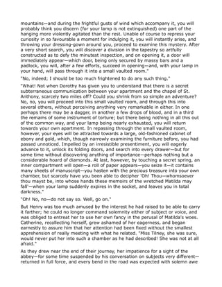 mountains—and during the frightful gusts of wind which accompany it, you will
probably think you discern (for your lamp is not extinguished) one part of the
hanging more violently agitated than the rest. Unable of course to repress your
curiosity in so favourable a moment for indulging it, you will instantly arise, and
throwing your dressing-gown around you, proceed to examine this mystery. After
a very short search, you will discover a division in the tapestry so artfully
constructed as to defy the minutest inspection, and on opening it, a door will
immediately appear—which door, being only secured by massy bars and a
padlock, you will, after a few efforts, succeed in opening—and, with your lamp in
your hand, will pass through it into a small vaulted room."
"No, indeed; I should be too much frightened to do any such thing."
"What! Not when Dorothy has given you to understand that there is a secret
subterraneous communication between your apartment and the chapel of St.
Anthony, scarcely two miles off? Could you shrink from so simple an adventure?
No, no, you will proceed into this small vaulted room, and through this into
several others, without perceiving anything very remarkable in either. In one
perhaps there may be a dagger, in another a few drops of blood, and in a third
the remains of some instrument of torture; but there being nothing in all this out
of the common way, and your lamp being nearly exhausted, you will return
towards your own apartment. In repassing through the small vaulted room,
however, your eyes will be attracted towards a large, old-fashioned cabinet of
ebony and gold, which, though narrowly examining the furniture before, you had
passed unnoticed. Impelled by an irresistible presentiment, you will eagerly
advance to it, unlock its folding doors, and search into every drawer—but for
some time without discovering anything of importance—perhaps nothing but a
considerable hoard of diamonds. At last, however, by touching a secret spring, an
inner compartment will open—a roll of paper appears—you seize it—it contains
many sheets of manuscript—you hasten with the precious treasure into your own
chamber, but scarcely have you been able to decipher 'Oh! Thou—whomsoever
thou mayst be, into whose hands these memoirs of the wretched Matilda may
fall'—when your lamp suddenly expires in the socket, and leaves you in total
darkness."
"Oh! No, no—do not say so. Well, go on."
But Henry was too much amused by the interest he had raised to be able to carry
it farther; he could no longer command solemnity either of subject or voice, and
was obliged to entreat her to use her own fancy in the perusal of Matilda's woes.
Catherine, recollecting herself, grew ashamed of her eagerness, and began
earnestly to assure him that her attention had been fixed without the smallest
apprehension of really meeting with what he related. "Miss Tilney, she was sure,
would never put her into such a chamber as he had described! She was not at all
afraid."
As they drew near the end of their journey, her impatience for a sight of the
abbey—for some time suspended by his conversation on subjects very different—
returned in full force, and every bend in the road was expected with solemn awe
 