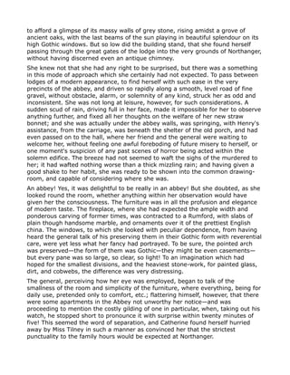 to afford a glimpse of its massy walls of grey stone, rising amidst a grove of
ancient oaks, with the last beams of the sun playing in beautiful splendour on its
high Gothic windows. But so low did the building stand, that she found herself
passing through the great gates of the lodge into the very grounds of Northanger,
without having discerned even an antique chimney.
She knew not that she had any right to be surprised, but there was a something
in this mode of approach which she certainly had not expected. To pass between
lodges of a modern appearance, to find herself with such ease in the very
precincts of the abbey, and driven so rapidly along a smooth, level road of fine
gravel, without obstacle, alarm, or solemnity of any kind, struck her as odd and
inconsistent. She was not long at leisure, however, for such considerations. A
sudden scud of rain, driving full in her face, made it impossible for her to observe
anything further, and fixed all her thoughts on the welfare of her new straw
bonnet; and she was actually under the abbey walls, was springing, with Henry's
assistance, from the carriage, was beneath the shelter of the old porch, and had
even passed on to the hall, where her friend and the general were waiting to
welcome her, without feeling one awful foreboding of future misery to herself, or
one moment's suspicion of any past scenes of horror being acted within the
solemn edifice. The breeze had not seemed to waft the sighs of the murdered to
her; it had wafted nothing worse than a thick mizzling rain; and having given a
good shake to her habit, she was ready to be shown into the common drawing-
room, and capable of considering where she was.
An abbey! Yes, it was delightful to be really in an abbey! But she doubted, as she
looked round the room, whether anything within her observation would have
given her the consciousness. The furniture was in all the profusion and elegance
of modern taste. The fireplace, where she had expected the ample width and
ponderous carving of former times, was contracted to a Rumford, with slabs of
plain though handsome marble, and ornaments over it of the prettiest English
china. The windows, to which she looked with peculiar dependence, from having
heard the general talk of his preserving them in their Gothic form with reverential
care, were yet less what her fancy had portrayed. To be sure, the pointed arch
was preserved—the form of them was Gothic—they might be even casements—
but every pane was so large, so clear, so light! To an imagination which had
hoped for the smallest divisions, and the heaviest stone-work, for painted glass,
dirt, and cobwebs, the difference was very distressing.
The general, perceiving how her eye was employed, began to talk of the
smallness of the room and simplicity of the furniture, where everything, being for
daily use, pretended only to comfort, etc.; flattering himself, however, that there
were some apartments in the Abbey not unworthy her notice—and was
proceeding to mention the costly gilding of one in particular, when, taking out his
watch, he stopped short to pronounce it with surprise within twenty minutes of
five! This seemed the word of separation, and Catherine found herself hurried
away by Miss Tilney in such a manner as convinced her that the strictest
punctuality to the family hours would be expected at Northanger.
 