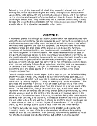 Returning through the large and lofty hall, they ascended a broad staircase of
shining oak, which, after many flights and many landing-places, brought them
upon a long, wide gallery. On one side it had a range of doors, and it was lighted
on the other by windows which Catherine had only time to discover looked into a
quadrangle, before Miss Tilney led the way into a chamber, and scarcely staying
to hope she would find it comfortable, left her with an anxious entreaty that she
would make as little alteration as possible in her dress.




                                     CHAPTER 21
A moment's glance was enough to satisfy Catherine that her apartment was very
unlike the one which Henry had endeavoured to alarm her by the description of. It
was by no means unreasonably large, and contained neither tapestry nor velvet.
The walls were papered, the floor was carpeted; the windows were neither less
perfect nor more dim than those of the drawing-room below; the furniture,
though not of the latest fashion, was handsome and comfortable, and the air of
the room altogether far from uncheerful. Her heart instantaneously at ease on
this point, she resolved to lose no time in particular examination of anything, as
she greatly dreaded disobliging the general by any delay. Her habit therefore was
thrown off with all possible haste, and she was preparing to unpin the linen
package, which the chaise-seat had conveyed for her immediate accommodation,
when her eye suddenly fell on a large high chest, standing back in a deep recess
on one side of the fireplace. The sight of it made her start; and, forgetting
everything else, she stood gazing on it in motionless wonder, while these
thoughts crossed her:
"This is strange indeed! I did not expect such a sight as this! An immense heavy
chest! What can it hold? Why should it be placed here? Pushed back too, as if
meant to be out of sight! I will look into it—cost me what it may, I will look into it
—and directly too—by daylight. If I stay till evening my candle may go out." She
advanced and examined it closely: it was of cedar, curiously inlaid with some
darker wood, and raised, about a foot from the ground, on a carved stand of the
same. The lock was silver, though tarnished from age; at each end were the
imperfect remains of handles also of silver, broken perhaps prematurely by some
strange violence; and, on the centre of the lid, was a mysterious cipher, in the
same metal. Catherine bent over it intently, but without being able to distinguish
anything with certainty. She could not, in whatever direction she took it, believe
the last letter to be a T; and yet that it should be anything else in that house was
a circumstance to raise no common degree of astonishment. If not originally
theirs, by what strange events could it have fallen into the Tilney family?
Her fearful curiosity was every moment growing greater; and seizing, with
trembling hands, the hasp of the lock, she resolved at all hazards to satisfy
herself at least as to its contents. With difficulty, for something seemed to resist
her efforts, she raised the lid a few inches; but at that moment a sudden
 