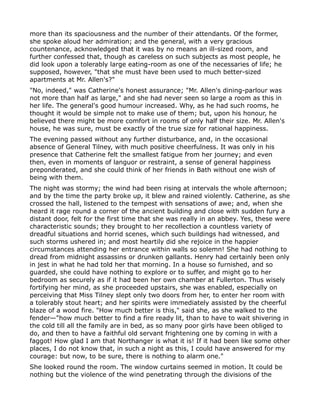 more than its spaciousness and the number of their attendants. Of the former,
she spoke aloud her admiration; and the general, with a very gracious
countenance, acknowledged that it was by no means an ill-sized room, and
further confessed that, though as careless on such subjects as most people, he
did look upon a tolerably large eating-room as one of the necessaries of life; he
supposed, however, "that she must have been used to much better-sized
apartments at Mr. Allen's?"
"No, indeed," was Catherine's honest assurance; "Mr. Allen's dining-parlour was
not more than half as large," and she had never seen so large a room as this in
her life. The general's good humour increased. Why, as he had such rooms, he
thought it would be simple not to make use of them; but, upon his honour, he
believed there might be more comfort in rooms of only half their size. Mr. Allen's
house, he was sure, must be exactly of the true size for rational happiness.
The evening passed without any further disturbance, and, in the occasional
absence of General Tilney, with much positive cheerfulness. It was only in his
presence that Catherine felt the smallest fatigue from her journey; and even
then, even in moments of languor or restraint, a sense of general happiness
preponderated, and she could think of her friends in Bath without one wish of
being with them.
The night was stormy; the wind had been rising at intervals the whole afternoon;
and by the time the party broke up, it blew and rained violently. Catherine, as she
crossed the hall, listened to the tempest with sensations of awe; and, when she
heard it rage round a corner of the ancient building and close with sudden fury a
distant door, felt for the first time that she was really in an abbey. Yes, these were
characteristic sounds; they brought to her recollection a countless variety of
dreadful situations and horrid scenes, which such buildings had witnessed, and
such storms ushered in; and most heartily did she rejoice in the happier
circumstances attending her entrance within walls so solemn! She had nothing to
dread from midnight assassins or drunken gallants. Henry had certainly been only
in jest in what he had told her that morning. In a house so furnished, and so
guarded, she could have nothing to explore or to suffer, and might go to her
bedroom as securely as if it had been her own chamber at Fullerton. Thus wisely
fortifying her mind, as she proceeded upstairs, she was enabled, especially on
perceiving that Miss Tilney slept only two doors from her, to enter her room with
a tolerably stout heart; and her spirits were immediately assisted by the cheerful
blaze of a wood fire. "How much better is this," said she, as she walked to the
fender—"how much better to find a fire ready lit, than to have to wait shivering in
the cold till all the family are in bed, as so many poor girls have been obliged to
do, and then to have a faithful old servant frightening one by coming in with a
faggot! How glad I am that Northanger is what it is! If it had been like some other
places, I do not know that, in such a night as this, I could have answered for my
courage: but now, to be sure, there is nothing to alarm one."
She looked round the room. The window curtains seemed in motion. It could be
nothing but the violence of the wind penetrating through the divisions of the
 