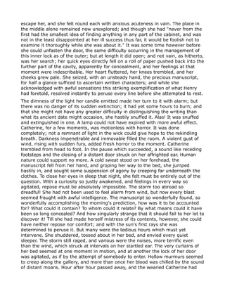escape her, and she felt round each with anxious acuteness in vain. The place in
the middle alone remained now unexplored; and though she had "never from the
first had the smallest idea of finding anything in any part of the cabinet, and was
not in the least disappointed at her ill success thus far, it would be foolish not to
examine it thoroughly while she was about it." It was some time however before
she could unfasten the door, the same difficulty occurring in the management of
this inner lock as of the outer; but at length it did open; and not vain, as hitherto,
was her search; her quick eyes directly fell on a roll of paper pushed back into the
further part of the cavity, apparently for concealment, and her feelings at that
moment were indescribable. Her heart fluttered, her knees trembled, and her
cheeks grew pale. She seized, with an unsteady hand, the precious manuscript,
for half a glance sufficed to ascertain written characters; and while she
acknowledged with awful sensations this striking exemplification of what Henry
had foretold, resolved instantly to peruse every line before she attempted to rest.
The dimness of the light her candle emitted made her turn to it with alarm; but
there was no danger of its sudden extinction; it had yet some hours to burn; and
that she might not have any greater difficulty in distinguishing the writing than
what its ancient date might occasion, she hastily snuffed it. Alas! It was snuffed
and extinguished in one. A lamp could not have expired with more awful effect.
Catherine, for a few moments, was motionless with horror. It was done
completely; not a remnant of light in the wick could give hope to the rekindling
breath. Darkness impenetrable and immovable filled the room. A violent gust of
wind, rising with sudden fury, added fresh horror to the moment. Catherine
trembled from head to foot. In the pause which succeeded, a sound like receding
footsteps and the closing of a distant door struck on her affrighted ear. Human
nature could support no more. A cold sweat stood on her forehead, the
manuscript fell from her hand, and groping her way to the bed, she jumped
hastily in, and sought some suspension of agony by creeping far underneath the
clothes. To close her eyes in sleep that night, she felt must be entirely out of the
question. With a curiosity so justly awakened, and feelings in every way so
agitated, repose must be absolutely impossible. The storm too abroad so
dreadful! She had not been used to feel alarm from wind, but now every blast
seemed fraught with awful intelligence. The manuscript so wonderfully found, so
wonderfully accomplishing the morning's prediction, how was it to be accounted
for? What could it contain? To whom could it relate? By what means could it have
been so long concealed? And how singularly strange that it should fall to her lot to
discover it! Till she had made herself mistress of its contents, however, she could
have neither repose nor comfort; and with the sun's first rays she was
determined to peruse it. But many were the tedious hours which must yet
intervene. She shuddered, tossed about in her bed, and envied every quiet
sleeper. The storm still raged, and various were the noises, more terrific even
than the wind, which struck at intervals on her startled ear. The very curtains of
her bed seemed at one moment in motion, and at another the lock of her door
was agitated, as if by the attempt of somebody to enter. Hollow murmurs seemed
to creep along the gallery, and more than once her blood was chilled by the sound
of distant moans. Hour after hour passed away, and the wearied Catherine had
 