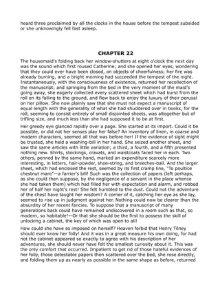 heard three proclaimed by all the clocks in the house before the tempest subsided
or she unknowingly fell fast asleep.




                                     CHAPTER 22
The housemaid's folding back her window-shutters at eight o'clock the next day
was the sound which first roused Catherine; and she opened her eyes, wondering
that they could ever have been closed, on objects of cheerfulness; her fire was
already burning, and a bright morning had succeeded the tempest of the night.
Instantaneously, with the consciousness of existence, returned her recollection of
the manuscript; and springing from the bed in the very moment of the maid's
going away, she eagerly collected every scattered sheet which had burst from the
roll on its falling to the ground, and flew back to enjoy the luxury of their perusal
on her pillow. She now plainly saw that she must not expect a manuscript of
equal length with the generality of what she had shuddered over in books, for the
roll, seeming to consist entirely of small disjointed sheets, was altogether but of
trifling size, and much less than she had supposed it to be at first.
Her greedy eye glanced rapidly over a page. She started at its import. Could it be
possible, or did not her senses play her false? An inventory of linen, in coarse and
modern characters, seemed all that was before her! If the evidence of sight might
be trusted, she held a washing-bill in her hand. She seized another sheet, and
saw the same articles with little variation; a third, a fourth, and a fifth presented
nothing new. Shirts, stockings, cravats, and waistcoats faced her in each. Two
others, penned by the same hand, marked an expenditure scarcely more
interesting, in letters, hair-powder, shoe-string, and breeches-ball. And the larger
sheet, which had enclosed the rest, seemed by its first cramp line, "To poultice
chestnut mare"—a farrier's bill! Such was the collection of papers (left perhaps,
as she could then suppose, by the negligence of a servant in the place whence
she had taken them) which had filled her with expectation and alarm, and robbed
her of half her night's rest! She felt humbled to the dust. Could not the adventure
of the chest have taught her wisdom? A corner of it, catching her eye as she lay,
seemed to rise up in judgment against her. Nothing could now be clearer than the
absurdity of her recent fancies. To suppose that a manuscript of many
generations back could have remained undiscovered in a room such as that, so
modern, so habitable!—Or that she should be the first to possess the skill of
unlocking a cabinet, the key of which was open to all!
How could she have so imposed on herself? Heaven forbid that Henry Tilney
should ever know her folly! And it was in a great measure his own doing, for had
not the cabinet appeared so exactly to agree with his description of her
adventures, she should never have felt the smallest curiosity about it. This was
the only comfort that occurred. Impatient to get rid of those hateful evidences of
her folly, those detestable papers then scattered over the bed, she rose directly,
and folding them up as nearly as possible in the same shape as before, returned
 