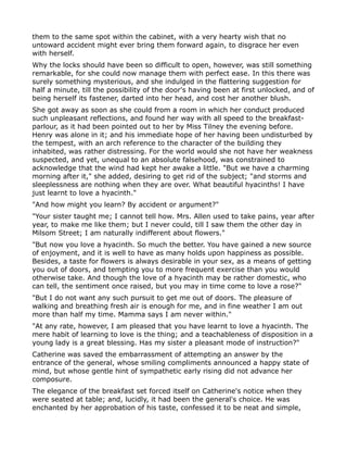 them to the same spot within the cabinet, with a very hearty wish that no
untoward accident might ever bring them forward again, to disgrace her even
with herself.
Why the locks should have been so difficult to open, however, was still something
remarkable, for she could now manage them with perfect ease. In this there was
surely something mysterious, and she indulged in the flattering suggestion for
half a minute, till the possibility of the door's having been at first unlocked, and of
being herself its fastener, darted into her head, and cost her another blush.
She got away as soon as she could from a room in which her conduct produced
such unpleasant reflections, and found her way with all speed to the breakfast-
parlour, as it had been pointed out to her by Miss Tilney the evening before.
Henry was alone in it; and his immediate hope of her having been undisturbed by
the tempest, with an arch reference to the character of the building they
inhabited, was rather distressing. For the world would she not have her weakness
suspected, and yet, unequal to an absolute falsehood, was constrained to
acknowledge that the wind had kept her awake a little. "But we have a charming
morning after it," she added, desiring to get rid of the subject; "and storms and
sleeplessness are nothing when they are over. What beautiful hyacinths! I have
just learnt to love a hyacinth."
"And how might you learn? By accident or argument?"
"Your sister taught me; I cannot tell how. Mrs. Allen used to take pains, year after
year, to make me like them; but I never could, till I saw them the other day in
Milsom Street; I am naturally indifferent about flowers."
"But now you love a hyacinth. So much the better. You have gained a new source
of enjoyment, and it is well to have as many holds upon happiness as possible.
Besides, a taste for flowers is always desirable in your sex, as a means of getting
you out of doors, and tempting you to more frequent exercise than you would
otherwise take. And though the love of a hyacinth may be rather domestic, who
can tell, the sentiment once raised, but you may in time come to love a rose?"
"But I do not want any such pursuit to get me out of doors. The pleasure of
walking and breathing fresh air is enough for me, and in fine weather I am out
more than half my time. Mamma says I am never within."
"At any rate, however, I am pleased that you have learnt to love a hyacinth. The
mere habit of learning to love is the thing; and a teachableness of disposition in a
young lady is a great blessing. Has my sister a pleasant mode of instruction?"
Catherine was saved the embarrassment of attempting an answer by the
entrance of the general, whose smiling compliments announced a happy state of
mind, but whose gentle hint of sympathetic early rising did not advance her
composure.
The elegance of the breakfast set forced itself on Catherine's notice when they
were seated at table; and, lucidly, it had been the general's choice. He was
enchanted by her approbation of his taste, confessed it to be neat and simple,
 