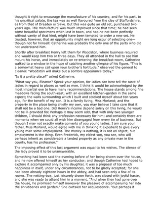 thought it right to encourage the manufacture of his country; and for his part, to
his uncritical palate, the tea was as well flavoured from the clay of Staffordshire,
as from that of Dresden or Save. But this was quite an old set, purchased two
years ago. The manufacture was much improved since that time; he had seen
some beautiful specimens when last in town, and had he not been perfectly
without vanity of that kind, might have been tempted to order a new set. He
trusted, however, that an opportunity might ere long occur of selecting one—
though not for himself. Catherine was probably the only one of the party who did
not understand him.
Shortly after breakfast Henry left them for Woodston, where business required
and would keep him two or three days. They all attended in the hall to see him
mount his horse, and immediately on re-entering the breakfast-room, Catherine
walked to a window in the hope of catching another glimpse of his figure. "This is
a somewhat heavy call upon your brother's fortitude," observed the general to
Eleanor. "Woodston will make but a sombre appearance today."
"Is it a pretty place?" asked Catherine.
"What say you, Eleanor? Speak your opinion, for ladies can best tell the taste of
ladies in regard to places as well as men. I think it would be acknowledged by the
most impartial eye to have many recommendations. The house stands among fine
meadows facing the south-east, with an excellent kitchen-garden in the same
aspect; the walls surrounding which I built and stocked myself about ten years
ago, for the benefit of my son. It is a family living, Miss Morland; and the
property in the place being chiefly my own, you may believe I take care that it
shall not be a bad one. Did Henry's income depend solely on this living, he would
not be ill-provided for. Perhaps it may seem odd, that with only two younger
children, I should think any profession necessary for him; and certainly there are
moments when we could all wish him disengaged from every tie of business. But
though I may not exactly make converts of you young ladies, I am sure your
father, Miss Morland, would agree with me in thinking it expedient to give every
young man some employment. The money is nothing, it is not an object, but
employment is the thing. Even Frederick, my eldest son, you see, who will
perhaps inherit as considerable a landed property as any private man in the
county, has his profession."
The imposing effect of this last argument was equal to his wishes. The silence of
the lady proved it to be unanswerable.
Something had been said the evening before of her being shown over the house,
and he now offered himself as her conductor; and though Catherine had hoped to
explore it accompanied only by his daughter, it was a proposal of too much
happiness in itself, under any circumstances, not to be gladly accepted; for she
had been already eighteen hours in the abbey, and had seen only a few of its
rooms. The netting-box, just leisurely drawn forth, was closed with joyful haste,
and she was ready to attend him in a moment. "And when they had gone over
the house, he promised himself moreover the pleasure of accompanying her into
the shrubberies and garden." She curtsied her acquiescence. "But perhaps it
 