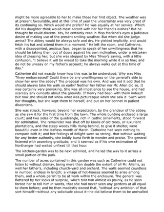 might be more agreeable to her to make those her first object. The weather was
at present favourable, and at this time of year the uncertainty was very great of
its continuing so. Which would she prefer? He was equally at her service. Which
did his daughter think would most accord with her fair friend's wishes? But he
thought he could discern. Yes, he certainly read in Miss Morland's eyes a judicious
desire of making use of the present smiling weather. But when did she judge
amiss? The abbey would be always safe and dry. He yielded implicitly, and would
fetch his hat and attend them in a moment." He left the room, and Catherine,
with a disappointed, anxious face, began to speak of her unwillingness that he
should be taking them out of doors against his own inclination, under a mistaken
idea of pleasing her; but she was stopped by Miss Tilney's saying, with a little
confusion, "I believe it will be wisest to take the morning while it is so fine; and
do not be uneasy on my father's account; he always walks out at this time of
day."
Catherine did not exactly know how this was to be understood. Why was Miss
Tilney embarrassed? Could there be any unwillingness on the general's side to
show her over the abbey? The proposal was his own. And was not it odd that he
should always take his walk so early? Neither her father nor Mr. Allen did so. It
was certainly very provoking. She was all impatience to see the house, and had
scarcely any curiosity about the grounds. If Henry had been with them indeed!
But now she should not know what was picturesque when she saw it. Such were
her thoughts, but she kept them to herself, and put on her bonnet in patient
discontent.
She was struck, however, beyond her expectation, by the grandeur of the abbey,
as she saw it for the first time from the lawn. The whole building enclosed a large
court; and two sides of the quadrangle, rich in Gothic ornaments, stood forward
for admiration. The remainder was shut off by knolls of old trees, or luxuriant
plantations, and the steep woody hills rising behind, to give it shelter, were
beautiful even in the leafless month of March. Catherine had seen nothing to
compare with it; and her feelings of delight were so strong, that without waiting
for any better authority, she boldly burst forth in wonder and praise. The general
listened with assenting gratitude; and it seemed as if his own estimation of
Northanger had waited unfixed till that hour.
The kitchen-garden was to be next admired, and he led the way to it across a
small portion of the park.
The number of acres contained in this garden was such as Catherine could not
listen to without dismay, being more than double the extent of all Mr. Allen's, as
well her father's, including church-yard and orchard. The walls seemed countless
in number, endless in length; a village of hot-houses seemed to arise among
them, and a whole parish to be at work within the enclosure. The general was
flattered by her looks of surprise, which told him almost as plainly, as he soon
forced her to tell him in words, that she had never seen any gardens at all equal
to them before; and he then modestly owned that, "without any ambition of that
sort himself—without any solicitude about it—he did believe them to be unrivalled
 