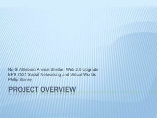 Project Overview North Attleboro Animal Shelter: Web 2.0 Upgrade EPS 7521 Social Networking and Virtual Worlds Philip Slaney 