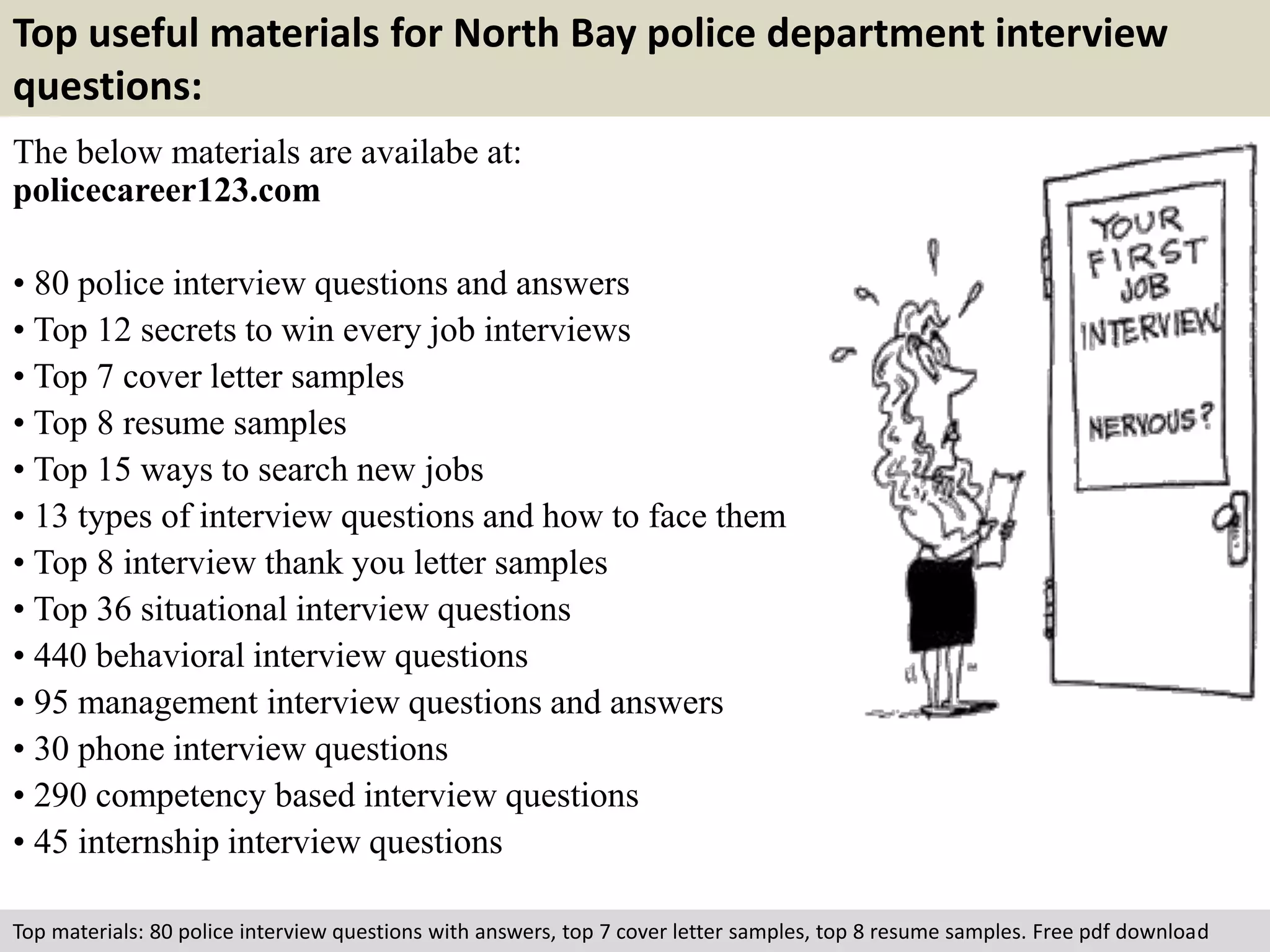 Top useful materials for North Bay police department interview 
questions: 
The below materials are availabe at: 
policecareer123.com 
• 80 police interview questions and answers 
• Top 12 secrets to win every job interviews 
• Top 7 cover letter samples 
• Top 8 resume samples 
• Top 15 ways to search new jobs 
• 13 types of interview questions and how to face them 
• Top 8 interview thank you letter samples 
• Top 36 situational interview questions 
• 440 behavioral interview questions 
• 95 management interview questions and answers 
• 30 phone interview questions 
• 290 competency based interview questions 
• 45 internship interview questions 
Top materials: 80 police interview questions with answers, top 7 cover letter samples, top 8 resume samples. Free pdf download 
 