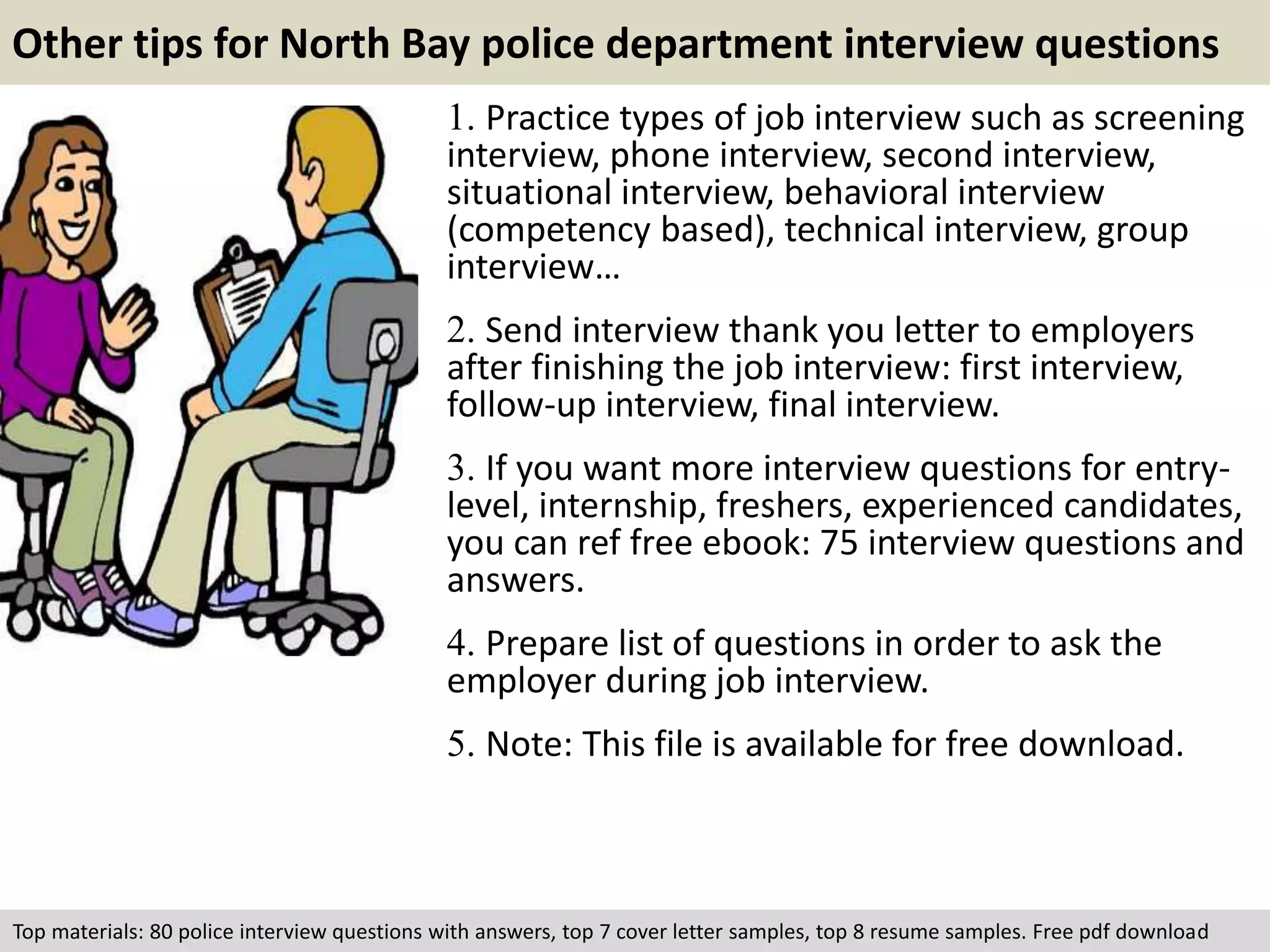 Other tips for North Bay police department interview questions 
1. Practice types of job interview such as screening 
interview, phone interview, second interview, 
situational interview, behavioral interview 
(competency based), technical interview, group 
interview… 
2. Send interview thank you letter to employers 
after finishing the job interview: first interview, 
follow-up interview, final interview. 
3. If you want more interview questions for entry-level, 
internship, freshers, experienced candidates, 
you can ref free ebook: 75 interview questions and 
answers. 
4. Prepare list of questions in order to ask the 
employer during job interview. 
5. Note: This file is available for free download. 
Top materials: 80 police interview questions with answers, top 7 cover letter samples, top 8 resume samples. Free pdf download 
