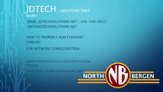 JDTECH… SOLUTIONS THAT
WORK!
HOW TO PROPERLY RUN ETHERNET
CABLING
FOR NETWORK CONFIGURATION.
JDTECH PROVIDES DATA & VOICE DATA CABLING
SERVICES
IN SECAUCUS, NJ AND SURROUNDING AREAS
JDTECH… SOLUTIONS THAT
WORK!
WWW. JDTECHSOLUTIONS.NET | 646-500-0032 |
INFO@JDTECHSOLUTIONS.NET
 