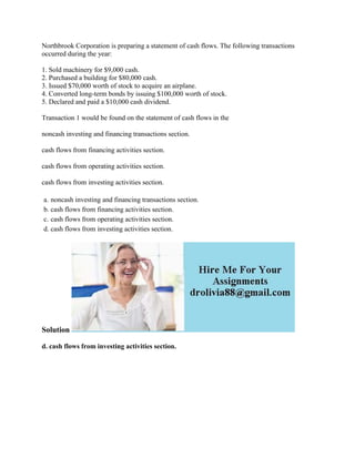 Northbrook Corporation is preparing a statement of cash flows. The following transactions
occurred during the year:
1. Sold machinery for $9,000 cash.
2. Purchased a building for $80,000 cash.
3. Issued $70,000 worth of stock to acquire an airplane.
4. Converted long-term bonds by issuing $100,000 worth of stock.
5. Declared and paid a $10,000 cash dividend.
Transaction 1 would be found on the statement of cash flows in the
noncash investing and financing transactions section.
cash flows from financing activities section.
cash flows from operating activities section.
cash flows from investing activities section.
a. noncash investing and financing transactions section.
b. cash flows from financing activities section.
c. cash flows from operating activities section.
d. cash flows from investing activities section.
Solution
d. cash flows from investing activities section.
 