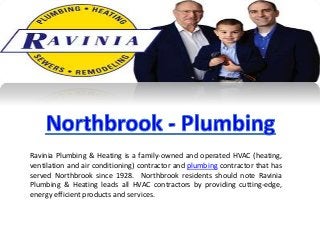 Ravinia Plumbing & Heating is a family-owned and operated HVAC (heating,
ventilation and air conditioning) contractor and plumbing contractor that has
served Northbrook since 1928. Northbrook residents should note Ravinia
Plumbing & Heating leads all HVAC contractors by providing cutting-edge,
energy efficient products and services.
 