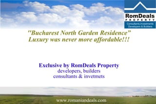 Consultants,Investments
                                     Developers & Builders


''Bucharest North Garden Residence”
 Luxury was never more affordable!!!


   Exclusive by RomDeals Property
           developers, builders
         consultants & invetmets



          www.romaniandeals.com
 