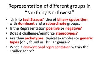 Representation of different groups in
“North by Northwest”
• Link to Levi Strauss’ idea of binary opposition
with dominant and a subordinate groups.
• Is the Representation positive or negative?
• Does it challenge/reinforce stereotypes?
• Are they archetypes (typical examples) or generic
types (only found in Thriller genre)?
• What is conventional representation within the
Thriller genre?
 