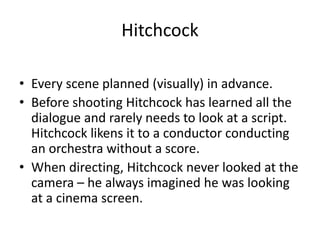 Hitchcock
• Every scene planned (visually) in advance.
• Before shooting Hitchcock has learned all the
dialogue and rarely needs to look at a script.
Hitchcock likens it to a conductor conducting
an orchestra without a score.
• When directing, Hitchcock never looked at the
camera – he always imagined he was looking
at a cinema screen.
 