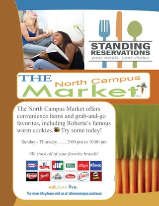 The North Campus Market offers
convenience items and grab-and-go
favorites, including Roberta’s famous
warm cookies. Try some today!
 Sunday - Thursday…….3:00 pm to 10:00 pm

     We stock all of your favorite brands!
 