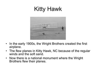 Kitty Hawk In the early 1900s, the Wright Brothers created the first airplane. The flew planes in Kitty Hawk, NC because of the regular winds and the soft sand. Now there is a national monument where the Wright Brothers flew their planes. 