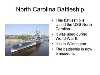 North Carolina Battleship This battleship is called the USS North Carolina. It was used during World War II. It is in Wilmington. The battleship is now a museum. 