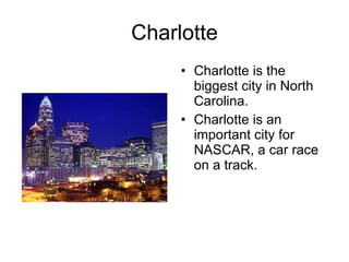 Charlotte Charlotte is the biggest city in North Carolina. Charlotte is an important city for NASCAR, a car race on a track.  