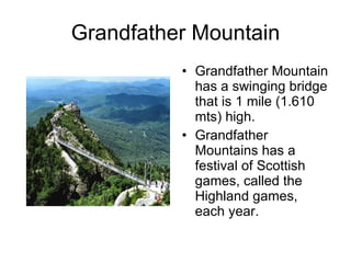 Grandfather Mountain Grandfather Mountain has a swinging bridge that is 1 mile (1.610 mts) high. Grandfather Mountains has a festival of Scottish games, called the Highland games, each year.  