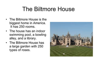 The Biltmore House The Biltmore House is the biggest home in America.  It has 250 rooms.  The house has an indoor swimming pool, a bowling alley, and a library. The Biltmore House has a large garden with 250 types of roses. 