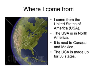 Where I come from I come from the United States of America (USA). The USA is in North America. It is next to Canada and Mexico. The USA is made up for 50 states. 