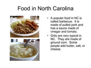 Food in North Carolina A popular food in NC is called barbecue.  It is made of pulled pork and has a sauce made of vinegar and tomato. Grits are very typical in NC.  They are made of ground corn.  Some people add butter, salt, or cheese. 