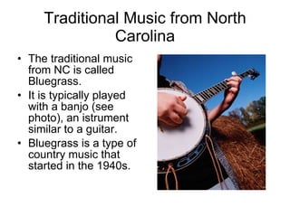 Traditional Music from North Carolina The traditional music from NC is called Bluegrass. It is typically played with a banjo (see photo), an istrument similar to a guitar. Bluegrass is a type of country music that started in the 1940s. 
