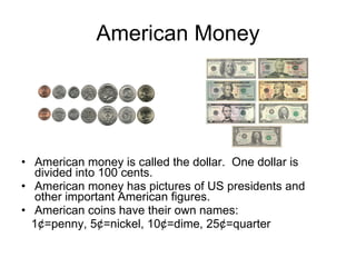 American Money American money is called the dollar.  One dollar is divided into 100 cents. American money has pictures of US presidents and other important American figures.  American coins have their own names: 1¢=penny, 5¢=nickel, 10¢=dime, 25¢=quarter 