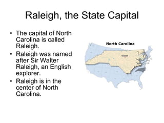 Raleigh, the State Capital The capital of North Carolina is called Raleigh. Raleigh was named after Sir Walter Raleigh, an English explorer. Raleigh is in the center of North Carolina. 
