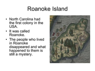 Roanoke Island North Carolina had the first colony in the USA. It was called Roanoke. The people who lived in Roanoke disappeared and what happened to them is still a mystery. 