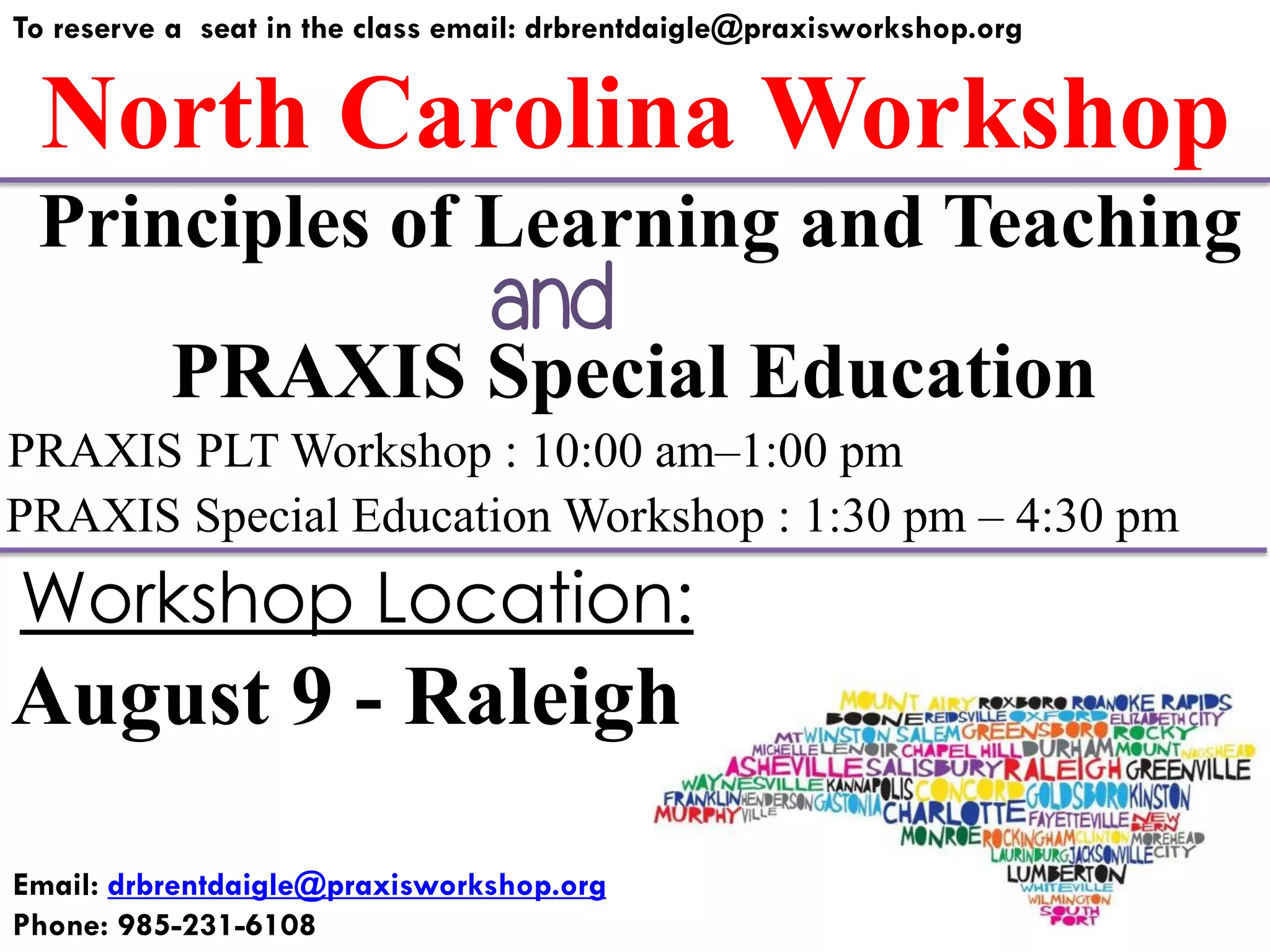 North Carolina Workshop
To reserve a seat in the class email: drbrentdaigle@praxisworkshop.org
PRAXIS Special Education
PRAXIS PLT Workshop : 10:00 am–1:00 pm
PRAXIS Special Education Workshop : 1:30 pm – 4:30 pm
Principles of Learning and Teaching
August 9 - Raleigh
Workshop Location:
Email: drbrentdaigle@praxisworkshop.org
Phone: 985-231-6108
and