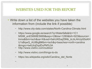 WEBSITES USED FOR THIS REPORT
• Write down a list of the websites you have taken the
information from (include the link if possible)
– http://www.city-data.com/states/North-Carolina-Climate.html
– https://www.google.es/search?q=Waterfalls&rlz=1C1
MSIM_enES668ES669&espv=2&biw=1280&bih=923&source=
lnms&tbm=isch&sa=X&ved=0ahUKEwjZ9Nb_kLbLAhUpS5oKH
U1sBqwQ_AUIBigB#tbm=isch&q=beaches+north+carolina
&imgrc=tw6JInjDqdDuPM%3A
– http://www.visitnc.com/outdoor
– http://www.visitnc.com/things-to-do
– https://es.wikipedia.org/wiki/Carolina_del_Norte
–
7
 