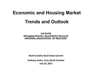 Economic and Housing Market
Trends and Outlook
Jed Smith
Managing Director, Quantitative Research
NATIONAL ASSOCIATION OF REALTORS®
North Carolina Real Estate Summit
Embassy Suites, Cary, North Carolina
July 16, 2013
 