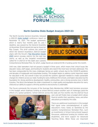 ncforum.org | Page 1
North Carolina State Budget Analysis 2021-23
North Carolina State Budget Analysis 2021-23
The North Carolina General Assembly released
a 2021-23 state budget conference report on
November 15, 2021. The budget agreement,
which is nearly four months past its July 1
deadline, was passed by the General Assembly
on November 18 and signed into law by Governor
Roy Cooper. This brief outlines the extent to
which the General Assembly’s 2021-23 budget
aligns with the Forum’s Top Education Issues
2021 (which includes metrics for the next two
years), as well as the targeted investments
called for in 2021-23 of the eight year Leandro
Comprehensive Remedial Plan, for which Judge David Lee ordered $1.7B in funding earlier this month.
Until now, state lawmakers had not passed a budget in three years, which means that critical issues like
educator raises, staff wages, and funding for students who need it the most have not been addressed. This
has been compounded by the many challenges facing our public schools due to the COVID-19 pandemic
and decades of inadequate and inequitable funding. This budget begins to address some important needs
for education in NC, but overall it does not provide the systemic approach needed to create sustainable
changes for children across our state. Funding for early childhood, K-12 schools, and higher education lay the
foundation for strong workforce development, healthy communities, and a strong economy here in North
Carolina. The direct link between the state’s investment in a high quality and equitable education for every
child and our ability to support a thriving workforce and economy is undeniable.
The Forum commends the inclusion of the Average Daily Membership (ADM) hold harmless provision
in this budget, which stabilizes funding as school districts endure another year of challenges amid the
effects of a global pandemic. School districts across the state are five months into the 2021-22 fiscal
year and will finally have a budget which allows
them to solidify their spending, raises, and other
allocations provided by the state.
There are additional investments in this budget
that signal some acknowledgment of public
education’s many needs as identified by the
Leandro Comprehensive Remedial Plan, such
as investments in School Instructional Support
Personnel, additional funding for children with
disabilities, and more support for Advanced
Teaching Roles. While these are important
 