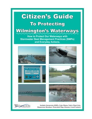 Citizen’s Guide
     To Protecting
Wilmington’s Waterways
      How to Protect Our Waterways with
 Stormwater Best Management Practices (BMPs)
            and Everyday Actions.




                 Includes Stormwater BMPs, Color Photos, Native Plant Lists,
              Homeowner Brochure, Watershed Map, Glossary, Local Contacts
 