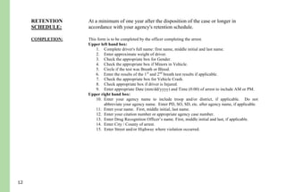 12
Copy - May be given to the District Attorney’s office for prosecution and/or
defense attorney according with your agency policies.
RETENTION
SCHEDULE:
At a minimum of one year after the disposition of the case or longer in
accordance with your agency's retention schedule.
COMPLETION: This form is to be completed by the officer completing the arrest.
Upper left hand box:
1. Complete driver's full name: first name, middle initial and last name.
2. Enter approximate weight of driver.
3. Check the appropriate box for Gender.
4. Check the appropriate box if Minors in Vehicle.
5. Circle if the test was Breath or Blood.
6. Enter the results of the 1st
and 2nd
breath test results if applicable.
7. Check the appropriate box for Vehicle Crash.
8. Check appropriate box if driver is Injured.
9. Enter appropriate Date (mm/dd/yyyy) and Time (0:00) of arrest to include AM or PM.
Upper right hand box:
10. Enter your agency name to include troop and/or district, if applicable. Do not
abbreviate your agency name. Enter PD, SO, SD, etc. after agency name, if applicable.
11. Enter your name. First, middle initial, last name.
12. Enter your citation number or appropriate agency case number.
13. Enter Drug Recognition Officer’s name. First, middle initial and last, if applicable.
14. Enter City / County of arrest.
15. Enter Street and/or Highway where violation occurred.
Phase I:
16. Initial Observation: Record what drew your attention to the vehicle and include any
violations of law (when you first noticed the driver, observations of traffic violations,
wide turns, weaving, drifting, swerving, signaling inconsistent with driving, slow speed,
slow reaction to traffic signals, unusual driver's actions, blank stare, gripping the
steering wheel tightly, driving with one's face close to the windshield, slouching in the
seat, slow response, and staring straight ahead with eyes fixed, etc.).
17. Observation of Stop: Failed to immediately stop, stopped too far from a curb or at an
inappropriate angle, stopped too short or beyond road edge or line, and jerky or abrupt
stop, etc. Unusual driver's actions, blank stare, etc. not previously noted.
Phase II:
18. General Observation: Observation of driver, condition of clothing, attitude, speech,
 