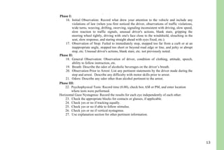 13
12. Enter your citation number or appropriate agency case number.
13. Enter Drug Recognition Officer’s name. First, middle initial and last, if applicable.
14. Enter City / County of arrest.
15. Enter Street and/or Highway where violation occurred.
Phase I:
16. Initial Observation: Record what drew your attention to the vehicle and include any
violations of law (when you first noticed the driver, observations of traffic violations,
wide turns, weaving, drifting, swerving, signaling inconsistent with driving, slow speed,
slow reaction to traffic signals, unusual driver's actions, blank stare, gripping the
steering wheel tightly, driving with one's face close to the windshield, slouching in the
seat, slow response, and staring straight ahead with eyes fixed, etc.).
17. Observation of Stop: Failed to immediately stop, stopped too far from a curb or at an
inappropriate angle, stopped too short or beyond road edge or line, and jerky or abrupt
stop, etc. Unusual driver's actions, blank stare, etc. not previously noted.
Phase II:
18. General Observation: Observation of driver, condition of clothing, attitude, speech,
ability to follow instruction, etc.
19. Breath: Describe the odor of alcoholic beverages on the driver’s breath.
20. Observation Prior to Arrest: List any pertinent statements by the driver made during the
stop and arrest. Describe any difficulty with motor skills prior to arrest.
21. Odors: Describe any odor other than alcohol pertinent to the arrest.
Phase III:
22. Psychophysical Tests: Record time (0.00), check box AM or PM, and enter location
where tests were performed.
Horizontal Gaze Nystagmus: Record the results for each eye independently of each other.
23. Check the appropriate blocks for contacts or glasses, if applicable.
24. Check yes or no if tracking equally.
25. Check yes or no if able to follow stimulus.
26. Check yes or no if vertical nystagmus.
27. Use explanation section for other pertinent information.
Walk and Turn
28. Record the appropriate information after having the driver perform the walk and turn
along a straight line in a heel-to-toe manner, to turn around as described, and to walk
back in a heel-to-toe fashion.
One Leg Stand
29. Record the appropriate information after having the driver perform the test as described
from “one-thousand one to one thousand thirty”.
Finger To Nose
 