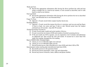 14
24. Check yes or no if tracking equally.
25. Check yes or no if able to follow stimulus.
26. Check yes or no if vertical nystagmus.
27. Use explanation section for other pertinent information.
Walk and Turn
28. Record the appropriate information after having the driver perform the walk and turn
along a straight line in a heel-to-toe manner, to turn around as described, and to walk
back in a heel-to-toe fashion.
One Leg Stand
29. Record the appropriate information after having the driver perform the test as described
from “one-thousand one to one thousand thirty”.
Finger To Nose
30. Optional - If used, record where suspect touches facial area.
Romberg Balance
31. Optional - If used, record the manner the driver is swaying; used one arm and leg figure
if front to back, two arms and legs if side to side. Record actual time the suspect
estimated was 30 seconds - stop after 90 seconds.
Alcohol Screening Test Device
32. If used, record make, model and serial number of device.
33. If used, record the test time(s) (0:00) and result(s) of alcohol screening device.
34. If the test results are 0.08 or greater, you are required to wait 5 minutes and administer
an additional test, then record the time and results. If second test is more than 0.02
under first reading, disregard the first reading.
Back of DHHS 4064, Miranda Rights
35. Check yes or no if Miranda rights were advised.
36. Check yes or no if Miranda rights waived.
37. Record location given, date (mm/dd/yyyy), time (0:00) and check AM or PM.
Questionnaire (when entering date (mm/dd/yyyy) and time (0:00).
38. Record the answers to the questions listed.
39. Record any known passengers, name, age and relationship.
40. Record any known witnesses, name, address and phone number.
 