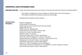 16
Horizontal Gaze
Nystagmus:
REQUIRED ABILITIES:
HORIZONTAL GAZE NYSTAGMUS (HGN)
Proper face-to-face observation and interview of the driver demands two distinct but related abilities:
•The ability to recognize the sensory evidence of alcohol and/or other drug inﬂuence
•The ability to describe that evidence clearly and convincingly.
Developing these abilities requires practice.
•Remove eyeglasses
•Check pupils for equal size
•Check eyes to insure they both track stimulus equally
•Begin with LEFT eye
•Check each eye independently
•Hold stimulus 12-15 inches in front of nose
•Check for a “lack of smooth pursuit”
•Center to Side in 2 seconds
•Check both eyes twice to conﬁrm observations
•Check for “distinct nystagmus at maximum deviation”
•Hold at Maximum deviation for “minimum” 4 seconds each time
•Nystagmus must be both Distinct and Sustained
•Check both eyes twice to conﬁrm observations
•Check for “onset of nystagmus prior to 45 degrees”
•The stimulus should be moved from 0 to 45 degrees at a pace taking four seconds
•Check both eyes twice to conﬁrm observations
 