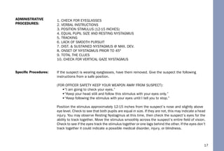 17
1. CHECK FOR EYEGLASSES
2. VERBAL INSTRUCTIONS
3. POSITION STIMULUS (12-15 INCHES)
4. EQUAL PUPIL SIZE AND RESTING NYSTAGMUS
5. TRACKING
6. LACK OF SMOOTH PURSUIT
7. DIST. & SUSTAINED NYSTAGMUS @ MAX. DEV.
8. ONSET OF NYSTAGMUS PRIOR TO 45°
9. TOTAL THE CLUES
10. CHECK FOR VERTICAL GAZE NYSTAGMUS
If the suspect is wearing eyeglasses, have them removed. Give the suspect the following
instructions from a safe position.
(FOR OFFICER SAFETY KEEP YOUR WEAPON AWAY FROM SUSPECT):
•“I am going to check your eyes.”
•“Keep your head still and follow this stimulus with your eyes only.”
•“Keep following the stimulus with your eyes until I tell you to stop.”
Position the stimulus approximately 12-15 inches from the suspect’s nose and slightly above
eye level. Check to see that both pupils are equal in size. If they are not, this may indicate a head
injury. You may observe Resting Nystagmus at this time, then check the suspect’s eyes for the
ability to track together. Move the stimulus smoothly across the suspect’s entire ﬁeld of vision.
Check to see if the eyes track the stimulus together or one lags behind the other. If the eyes don’t
track together it could indicate a possible medical disorder, injury, or blindness.
Speciﬁc Procedures:
ADMINISTRATIVE
PROCEDURES:
 