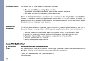 18
1. Instructions
Stage:
Vertical Gaze
Nystagmus:
Test Interpretation: You should look for three clues of nystagmus in each eye.
1. The eye cannot follow a moving object smoothly.
2. Nystagmus is distinct and sustained when the eye is held at maximum.
3. The angle of onset of nystagmus is prior to 45 degrees.
Based on the original research, if you observe four or more clues it is likely that the suspect’s BAC is
above 0.10. Using this criterion you will be able to classify about 77% of your suspects accurately. This
was determined during laboratory and ﬁeld testing and helps you weigh the various ﬁeld sobriety tests in
this battery as you make your arrest decision.
The Vertical Gaze Nystagmus test simple to administer. During the Vertical Gaze Nystagmus test, look for
jerking as the eyes move up and are held for approximately four seconds at maximum deviation.
1. Position the stimulus horizontally, about 12-15 inches in front of the suspect’s nose.
2. Instruct the suspect to hold the head still, and follow the object with the eyes only.
3. Raise the object until the suspect’s eyes are elevated as far as possible.
4. Hold for approximately four seconds.
5. Watch closely for evidence of jerking.
Initial Positioning and Verbal Instructions
For standardization in the performance of the test, have the suspect assume the heel-to-toe stance by
giving the following verbal instructions, accompanied by demonstrations:
“Place your left foot on the line” (real or imaginary)
(Demonstrate.)
WALK-AND-TURN (W&T)
 