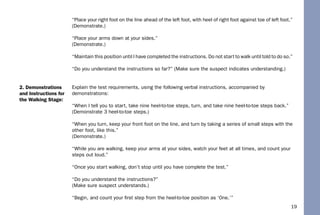 19
“Place your right foot on the line ahead of the left foot, with heel of right foot against toe of left foot.”
(Demonstrate.)
“Place your arms down at your sides.”
(Demonstrate.)
“Maintain this position until I have completed the instructions. Do not start to walk until told to do so.”
“Do you understand the instructions so far?” (Make sure the suspect indicates understanding.)
Explain the test requirements, using the following verbal instructions, accompanied by
demonstrations:
“When I tell you to start, take nine heel-to-toe steps, turn, and take nine heel-to-toe steps back.”
(Demonstrate 3 heel-to-toe steps.)
“When you turn, keep your front foot on the line, and turn by taking a series of small steps with the
other foot, like this.”
(Demonstrate.)
“While you are walking, keep your arms at your sides, watch your feet at all times, and count your
steps out loud.”
“Once you start walking, don’t stop until you have complete the test.”
“Do you understand the instructions?”
(Make sure suspect understands.)
“Begin, and count your ﬁrst step from the heel-to-toe position as ‘One.’”
2. Demonstrations
and Instructions for
the Walking Stage:
 