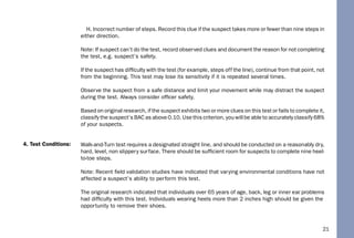21
H. Incorrect number of steps. Record this clue if the suspect takes more or fewer than nine steps in
either direction.
Note: If suspect can’t do the test, record observed clues and document the reason for not completing
the test, e.g. suspect’s safety.
If the suspect has difﬁculty with the test (for example, steps off the line), continue from that point, not
from the beginning. This test may lose its sensitivity if it is repeated several times.
Observe the suspect from a safe distance and limit your movement while may distract the suspect
during the test. Always consider ofﬁcer safety.
Based on original research, if the suspect exhibits two or more clues on this test or fails to complete it,
classify the suspect’s BAC as above 0.10. Use this criterion, you will be able to accurately classify 68%
of your suspects.
Walk-and-Turn test requires a designated straight line, and should be conducted on a reasonably dry,
hard, level, non slippery surface. There should be sufﬁcient room for suspects to complete nine heel-
to-toe steps.
Note: Recent ﬁeld validation studies have indicated that varying environmental conditions have not
affected a suspect’s ability to perform this test.
The original research indicated that individuals over 65 years of age, back, leg or inner ear problems
had difﬁculty with this test. Individuals wearing heels more than 2 inches high should be given the
opportunity to remove their shoes.
4. Test Conditions:
 