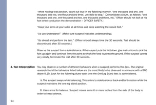 24
3. Test Interpretation:
“While holding that position, count out loud in the following manner: “one thousand and one, one
thousand and two, one thousand and three, until told to stop.” (Demonstrate a count, as follows: “one
thousand and one, one thousand and two, one thousand and three, etc.” Ofﬁcer should not look at his
foot when conduction the demonstration – OFFICER SAFETY.)
“Keep your arms at your sides at all times and keep watching the raised foot.”
“Do you understand?” (Make sure suspect indicates understanding.)
“Go ahead and perform the test.” (Ofﬁcer should always time the 30 seconds. Test should be
discontinued after 30 seconds.)
Observe the suspect from a safe distance. If the suspect puts the foot down, give instructions to pick the
foot up again and continue from the point at which the food touched the ground. If the suspect counts
very slowly, terminate the test after 30 seconds.
You may observe a number of different behaviors when a suspect performs this test. The original
research found the behaviors listed below are the most likely to be observed in someone with a BAC
above 0.10. Look for the following clues each time the One-Leg Stand test is administered.
A. The suspect sways while balancing. This refers to side-to-side or back-and-forth motion while the
suspect maintains the one-leg stand position.
B. Uses arms for balance. Suspect moves arms 6 or more inches from the side of the body in
order to keep balance.
 