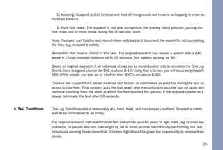 25
C. Hopping. Suspect is able to keep one foot off the ground, but resorts to hopping in order to
maintain balance.
D. Puts foot down. The suspect is not able to maintain the one-leg stand position, putting the
foot down one or more times during the 30-second count.
Note: If suspect can’t do the test, record observed clues and document the reason for not completing
the test, e.g. suspect’s safety.
Remember that time is critical in this test. The original research has shown a person with a BAC
above 0.10 can maintain balance up to 25 seconds, but seldom as long as 30.
Based on original research, if an individual shows two or more clues or fails to complete the One-Leg
Stand, there is a good chance the BAC is above 0.10. Using that criterion, you will accurately classify
65% of the people you test as to whether their BAC’s are above 0.10.
Observe the suspect from a safe distance and remain as motionless as possible during the test so
as not to interfere. If the suspect puts the foot down, give instructions to pick the foot up again and
continue counting from the point at which the foot touched the ground. If the suspect counts very
slowly, terminate the test after 30 seconds.
One-Leg Stand requires a reasonably dry, hard, level, and non-slippery surface. Suspect’s safety
should be considered at all times.
The original research indicated that certain individuals over 65 years of age, back, leg or inner ear
problems, or people who are overweight by 50 or more pounds had difﬁculty performing this test.
Individuals wearing heels more than 2 inches high should be given the opportunity to remove their
shoes.
4. Test Conditions:
 