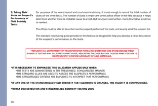 26
5. Taking Field
Notes on Suspect’s
Performance of
Field Sobriety
Tests:
For purposes of the arrest report and courtroom testimony, it is not enough to record the total number of
clues on the three tests. The number of clues is important to the police ofﬁcer in the ﬁeld because it helps
determine whether there is probable cause to arrest. But to secure a conviction, more descriptive evidence
is needed.
The ofﬁcer must be able to describe how the suspect performed the tests, and exactly what the suspect did.
The standard note taking guide provided in this Manual is designed to help you develop a clear description
of the suspect’s performance on the tests.
*IT IS NECESSARY TO EMPHASIZE THIS VALIDATION APPLIES ONLY WHEN:
•THE TESTS ARE ADMINISTERED IN THE PRESCRIBED, STANDARDIZED MANNER
•THE STANDARD CLUES ARE USED TO ASSESS THE SUSPECTS’S PERFORMANCE
•THE STANDARDIZED CRITERIA ARE EMPLOYED TO INTERPRET THAT PERFORMANCE
*IF ANY ONE OF THE STANDARDIZED FIELD SOBRIETY TEST ELEMENTS IS CHANGED, THE VALIDITY IS COMPROMISED.
*NHTSA DWI DETECTION AND STANDARDIZED SOBRIETY TESTING 2006
*REFLECTS U.S. DEPARTMENT OF TRANSPORTATION NHTSA DWI DETECTION AND STANDARDIZED FIELD
SOBRIETY TESTING MAY 2013 PARTICIPANT GUIDE, REPLACING THE 2006 EDITION. PLEASE MAKE CERTAIN TO
INDEPENDENTLY CONFIRM ACCURACY OF SAID MATERIALS.
 