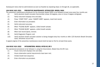 37
Subsequent tests shall be administered as soon as feasible by repeating steps (1) through (8), as applicable.
10A NCAC 41B .0321 PREVENTIVE MAINTENANCE: INTOXILYZER: MODEL 5000
The preventive maintenance procedures for the Intoxilyzer Model 5000 to be followed at least once every four months are:
(1) Verify alcoholic breath simulator thermometer shows 34 degrees, plus or minus 2 degree centigrade;
(2) Verify instrument displays time and date;
(3) Press “START TEST”; when “INSERT CARD” appears, insert test record;
(4) Enter information as prompted;
(5) Verify instrument accuracy;
(6) When “PLEASE BLOW” appears, collect breath sample;
(7) When “PLEASE BLOW” appears, collect breath sample;
(8) When test record ejects, remove;
(9) Verify Diagnostic Program; and
(10) Verify alcoholic breath simulator solution is being changed every four months or after 125 Alcoholic Breath Simulator
tests, whichever occurs ﬁrst.
A signed original of the preventive maintenance record shall be kept on ﬁle for at least three years.
10A NCAC 41B .0322 INTOXIMETERS: MODEL INTOX EC/IIR II
The operational procedures to be followed in using the Intoximeters, Model Intox EC/IR II are:
(1) Insure instrument displays time and date;
(2) Insure observation period requirements have been met;
(3) Initiate breath test sequence;
(4) Enter information as prompted;
 