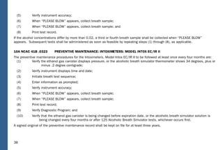 38
(5) Verify instrument accuracy;
(6) When “PLEASE BLOW” appears, collect breath sample;
(7) When “PLEASE BLOW” appears, collect breath sample; and
(8) Print test record.
If the alcohol concentrations differ by more than 0.02, a third or fourth breath sample shall be collected when “PLEASE BLOW”
appears. Subsequent tests shall be administered as soon as feasible by repeating steps (1) through (8), as applicable.
10A NCAC 41B .0323 PREVENTIVE MAINTENANCE: INTOXIMETERS: MODEL INTOX EC/IR II
The preventive maintenance procedures for the Intoximeters, Model Intox EC/IR II to be followed at least once every four months are:
(1) Verify the ethanol gas canister displays pressure, or the alcoholic breath simulator thermometer shows 34 degrees, plus or
minus .2 degree centigrade;
(2) Verify instrument displays time and date;
(3) Initiate breath test sequence;
(4) Enter information as prompted;
(5) Verify instrument accuracy;
(6) When “PLEASE BLOW” appears, collect breath sample;
(7) When “PLEASE BLOW” appears, collect breath sample;
(8) Print test record;
(9) Verify Diagnostic Program; and
(10) Verify that the ethanol gas canister is being changed before expiration date, or the alcoholic breath simulator solution is
being changed every four months or after 125 Alcoholic Breath Simulator tests, whichever occurs ﬁrst.
A signed original of the preventive maintenance record shall be kept on ﬁle for at least three years.
 
