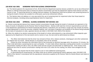 39
10A NCAC 41B .0501 SCREENING TESTS FOR ALCOHOL CONCENTRATION
(a) This Section governs the requirement of G.S. 20-16.3 that the Department examine devices suitable for use by law enforcement
ofﬁcers in making on-the-scene tests of drivers for alcohol concentration and that the Department approve these devices and their
manner of use. In examining devices for making chemical analyses, the Department ﬁnds that at present only screening devices for
testing the breath of drivers are suitable for on-the-scene use by law enforcement ofﬁcers.
(b) This Section does not address or in any way restrict the use of screening tests for impairment other than those based on
chemical analyses, including various psychophysical tests for impairment.
10A NCAC 41B .0502 APPROVAL: ALCOHOL SCREENING TEST DEVICES: USE
(a) Alcohol screening test devices that measure alcohol concentration through testing the breath of individuals are approved on the
basis of results of evaluations by the Forensic Tests for Alcohol Branch. Devices shall meet the minimum requirements as set forth
in the Department speciﬁcations for Alcohol Screening Test Devices. Evaluations are not limited in scope and may include any factors
deemed appropriate to insure the accuracy, reliability, stability, cost, and ease of operation and durability of the device being evaluated.
On the basis of evaluations to date, approved devices are listed in 10A NCAC 41B .0503 of this Section.
(b) When the validity of an alcohol screening test of the breath of a driver administered by a law enforcement ofﬁcer depends upon
approval by the Department of the test device and its manner of use, the test shall be administered as follows:
1. The ofﬁcer shall determine that the driver has removed all food, drink, tobacco products, chewing gum and other substances
and objects from his mouth. Dental devices or oral jewelry need not be removed.
2. Unless the driver volunteers the information that he has consumed an alcoholic beverage within the previous 15 minutes, the
ofﬁcer shall administer a screening test as soon as feasible. If a test made without observing a waiting period results in an alcohol
concentration reading of 0.08 or more, the ofﬁcer shall wait ﬁve minutes and administer an additional test. If the results of the
additional test show an alcohol concentration reading more than 0.02 under the ﬁrst reading, the ofﬁcer shall disregard the ﬁrst
reading.
3. The ofﬁcer may request that the driver submit to one or more additional screening tests.
4. In administering any screening test, the ofﬁcer shall use an alcohol screening test device approved under 10A NCAC 41B
.0503 of this Section in accordance with the operational instructions supplied by the Forensic Tests for Alcohol Branch and listed on
the device.
 
